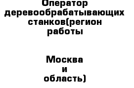 Оператор деревообрабатывающих станков(регион работы - Москва и область)